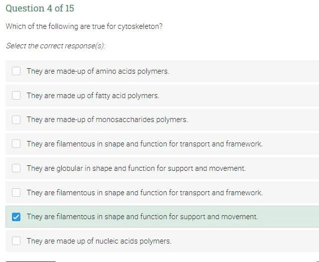 Question 4 of 15
Which of the following are true for cytoskeleton?
Select the correct response(s):
They are made-up of amino acids polymers.
They are made up of fatty acid polymers.
They are made-up of monosaccharides polymers.
They are filamentous in shape and function for transport and framework.
They are globular in shape and function for support and movement.
They are filamentous in shape and function for transport and framework.
They are filamentous in shape and function for support and movement.
They are made up of nucleic acids polymers.