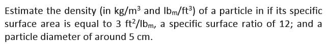 Estimate the density (in kg/m³ and lbm/ft³) of a particle in if its specific
surface area is equal to 3 ft2/lbm, a specific surface ratio of 12; and a
particle diameter of around 5 cm.