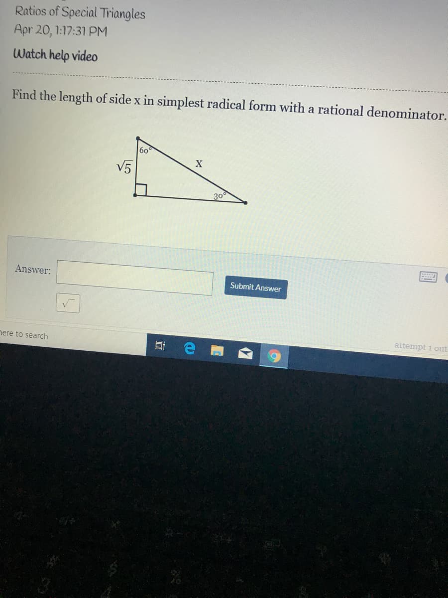 Ratios of Special Triangles
Apr 20, 1:17:31 PM
Watch help video
Find the length of side x in simplest radical form with a rational denominator.
60
X
V5
30
Answer:
Submit Answer
nere to search
attempt i out
立
