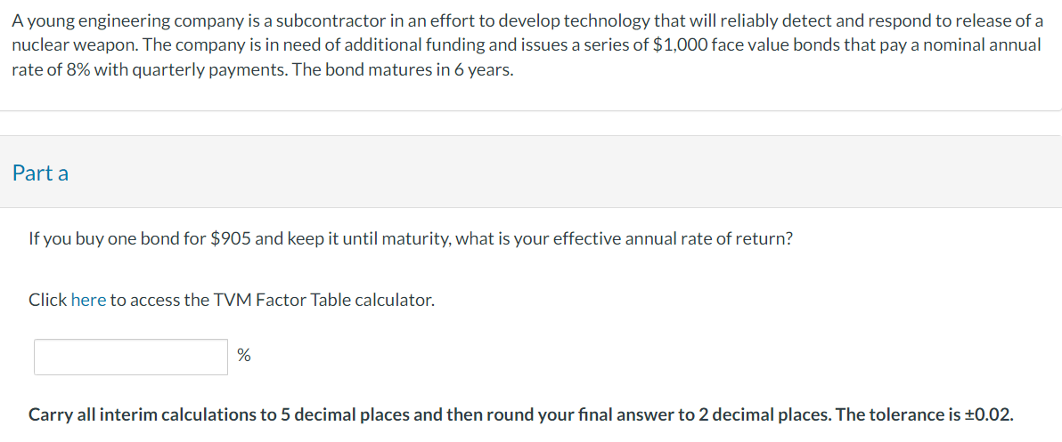 A young engineering company is a subcontractor in an effort to develop technology that will reliably detect and respond to release of a
nuclear weapon. The company is in need of additional funding and issues a series of $1,000 face value bonds that pay a nominal annual
rate of 8% with quarterly payments. The bond matures in 6 years.
Part a
If you buy one bond for $905 and keep it until maturity, what is your effective annual rate of return?
Click here to access the TVM Factor Table calculator.
%
Carry all interim calculations to 5 decimal places and then round your final answer to 2 decimal places. The tolerance is ±0.02.