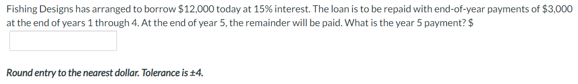 Fishing Designs has arranged to borrow $12,000 today at 15% interest. The loan is to be repaid with end-of-year payments of $3,000
at the end of years 1 through 4. At the end of year 5, the remainder will be paid. What is the year 5 payment? $
Round entry to the nearest dollar. Tolerance is ±4.