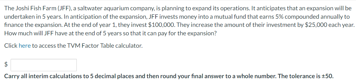 The Joshi Fish Farm (JFF), a saltwater aquarium company, is planning to expand its operations. It anticipates that an expansion will be
undertaken in 5 years. In anticipation of the expansion, JFF invests money into a mutual fund that earns 5% compounded annually to
finance the expansion. At the end of year 1, they invest $100,000. They increase the amount of their investment by $25,000 each year.
How much will JFF have at the end of 5 years so that it can pay for the expansion?
Click here to access the TVM Factor Table calculator.
$
Carry all interim calculations to 5 decimal places and then round your final answer to a whole number. The tolerance is ±50.