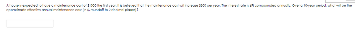 A house is expected to have a maintenance cost of $1000 the first year. It is believed that the maintenance cost will increase $500 per year. The interest rate is 6% compounded annually. Over a 10-year period, what will be the
approximate effective annual maintenance cost (in $, roundoff to 2 decimal places)?