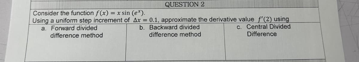 QUESTION 2
Consider the function f(x) = x sin (e*).
Using a uniform step increment of Ax = 0.1, approximate the derivative value f'(2) using
a. Forward divided
c. Central Divided
b. Backward divided
difference method
difference method
Difference