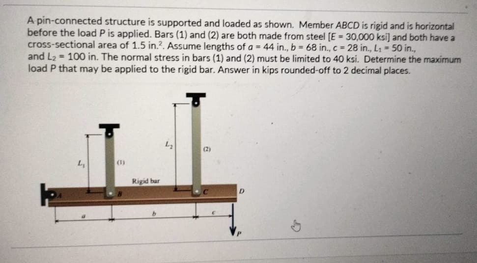 A pin-connected structure is supported and loaded as shown. Member ABCD is rigid and is horizontal
before the load P is applied. Bars (1) and (2) are both made from steel [E = 30,000 ksi] and both have a
cross-sectional area of 1.5 in.2. Assume lengths of a = 44 in., b = 68 in., c = 28 in., L₁ = 50 in.,
and L₂= 100 in. The normal stress in bars (1) and (2) must be limited to 40 ksi. Determine the maximum
load P that may be applied to the rigid bar. Answer in kips rounded-off to 2 decimal places.
L₁
(1)
Rigid bar
b
L₂
(2)
D