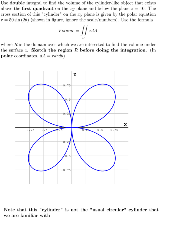 Use double integral to find the volume of the cylinder-like object that exists
above the first quadrant on the xy plane and below the plane z = 10. The
cross section of this "cylinder" on the xy plane is given by the polar equation
r = 50 sin (20) (shown in figure, ignore the scale/numbers). Use the formula
Volume =
zdA,
R
where R is the domain over which we are interested to find the volume under
the surface z. Sketch the region R before doing the integration. (In
polar coordinates, dA = rdrd0)
Y
0.75
0.5
0.2
-0.75
-0.5
0.5
0.75
-0.2
0.5
-0.75
Note that this "cylinder" is not the "usual circular" cylinder that
we are familiar with
