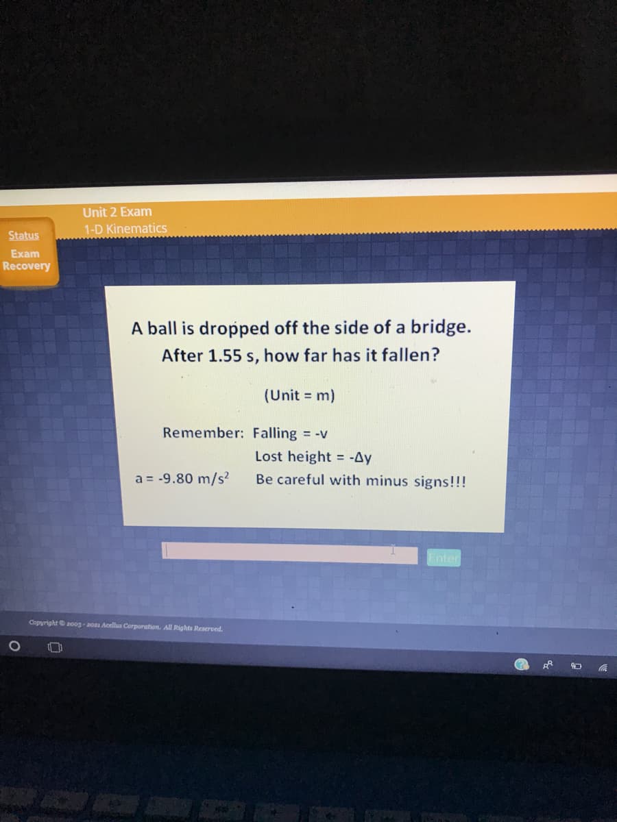 Unit 2 Exam
1-D Kinematics
Status
Exam
Recovery
A ball is dropped off the side of a bridge.
After 1.55 s, how far has it fallen?
(Unit = m)
Remember: Falling = -v
Lost height = -Ay
a = -9.80 m/s
Be careful with minus signs!!!
Enter
Copyright 200g-2os Acellus Corporation. All Rights Reserved.
