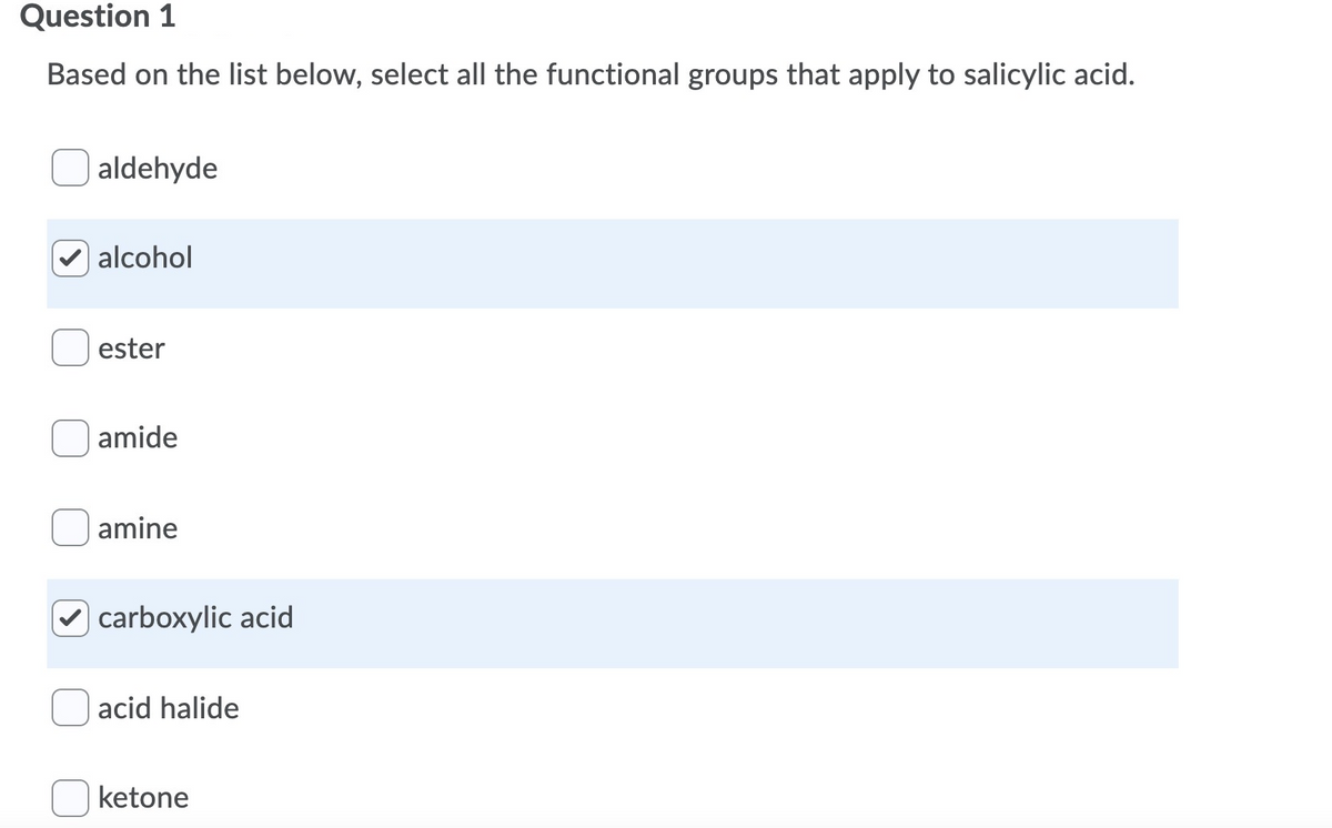 Question 1
Based on the list below, select all the functional groups that apply to salicylic acid.
aldehyde
alcohol
ester
amide
amine
carboxylic acid
acid halide
ketone
