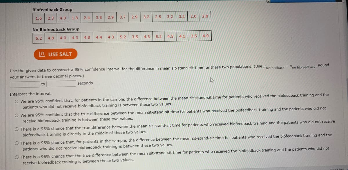 Biofeedback Group
1.6 2.3
3.8
2.9
3.7
2.9
3.2
2.5
3.2
3.2
2.0
2.8
4.0
1.8
2.4
No Biofeedback Group
5.2
4.8
4.0
4.3
4.8
4.4
4.3
5.2
3.5
4.3
5.2
4.5
4.1
3.5
4.0
A USE SALT
Use the given data to construct a 95% confidence interval for the difference in mean sit-stand-sit time for these two populations. (Use biofeedback - Hno biofeedback: Round
your answers to three decimal places.)
to
seconds
Interpret the interval.
O We are 95% confident that, for patients in the sample, the difference between the mean sit-stand-sit time for patients who received the biofeedback training and the
patients who did not receive biofeedback training is between these two values.
O We are 95% confident that the true difference between the mean sit-stand-sit time for patients who received the biofeedback training and the patients who did not
receive biofeedback training is between these two values.
O There is a 95% chance that the true difference between the mean sit-stand-sit time for patients who received biofeedback training and the patients who did not receive
biofeedback training is directly in the middle of these two values.
O There is a 95% chance that, for patients in the sample, the difference between the mean sit-stand-sit time for patients who received the biofeedback training and the
patients who did not receive biofeedback training is between these two values.
O There is a 95% chance that the true difference between the mean sit-stand-sit time for patients who received the biofeedback training and the patients who did not
receive biofeedback training is between these two values.
10:24 RM
