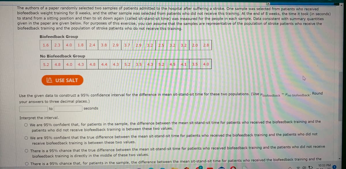 ****************
The authors of a paper randomly selected two samples of patients admitted to the hospital after suffering a stroke. One sample was selected from patients who received
******************
***************************
biofeedback weight training for 8 weeks, and the other sample was selected from patients who did not receive this training. At the end of 8 weeks, the time it took (in seconds)
to stand from a sitting position and then to sit down again (called sit-stand-sit time) was measured for the people in each sample. Data consistent with summary quantities
given in the paper are given below. For purposes of this exercise, you can assume that the samples are representative of the population of stroke patients who receive the
biofeedback training and the population of stroke patients who do not receive this training.
Biofeedback Group
1.6 2.3
4.0
1.8
2.4
3.2 3.2
3.8
2.9
3.7
2.9
3.2
2.5
2.0
2.8
No Biofeedback Group
5.2
4.8
4.0
4.3
4.8
4.4
4.3
5.2
3.5
4.3
5.2
4.5
4.1
3.5
4.0
n USE SALT
Use the given data to construct a 95% confidence interval for the difference in mean sit-stand-sit time for these two populations. (Use Hpiofeedback - Hno biofeedback Round
your answers to three decimal places.)
to
seconds
Interpret the interval.
O We are 95% confident that, for patients in the sample, the difference between the mean sit-stand-sit time for patients who received the biofeedback training and the
patients who did not receive biofeedback training is between these two values.
O We are 95% confident that the true difference between the mean sit-stand-sit time for patients who received the biofeedback training and the patients who did not
receive biofeedback training is between these two values.
O There is a 95% chance that the true difference between the mean sit-stand-sit time for patients who received biofeedback training and the patients who did not receive
biofeedback training is directly in the middle of these two values.
O There is a 95% chance that, for patients in the sample, the difference between the mean sit-stand-sit time for patients who received the biofeedback training and the
10:33 PM
