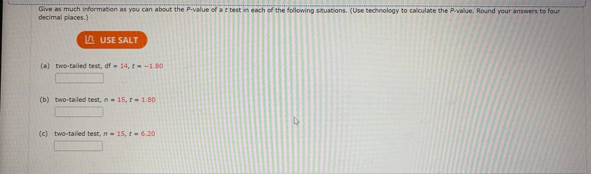 Give as much information as you can about the P-value of a t test in each of the following situations. (Use technology to calculate the P-value. Round your answers to four
decimal places.)
A USE SALT
(a) two-tailed test, df = 14, t = -1.80
(b) two-tailed test, n = 15, t = 1.80
(c) two-tailed test, n = 15, t = 6.20
