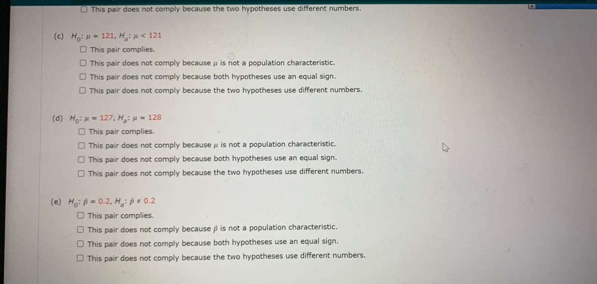 O This pair does not comply because the two hypotheses use different numbers.
(c) Ho: H = 121, H: u < 121
O This pair complies.
O This pair does not comply because u is not a population characteristic.
O This pair does not comply because both hypotheses use an equal sign.
O This pair does not comply because the two hypotheses use different numbers.
(d) Ho: H = 127, H: µ = 128
O This pair complies.
O This pair does not comply because u is not a population characteristic.
O This pair does not comply because both hypotheses use an equal sign.
O This pair does not comply because the two hypotheses use different numbers.
(e) Ho: p = 0.2, H: p ± 0.2
O This pair complies.
O This pair does not comply because p is not a population characteristic.
O This pair does not comply because both hypotheses use an equal sign.
O This pair does not comply because the two hypotheses use different numbers.
