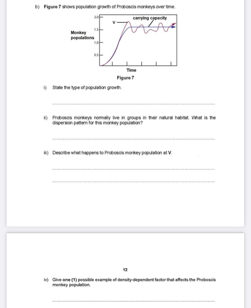 b) Figure 7 shows population growth of Proboscis monkeys over time.
2.0E
carrying capacity
V
1.5-
Monkey
populations
1.아-
0.5-
Time
Figure 7
i)
State the type of population growth.
ii) Proboscis monkeys nomally live in groups in their natural habitat. What is the
dispersion pattern for this monkey population?
iii) Describe what happens to Proboscis monkey population at V.
12
iv) Give one (1) possible example of density-dependent factor that affects the Proboscis
monkey population.

