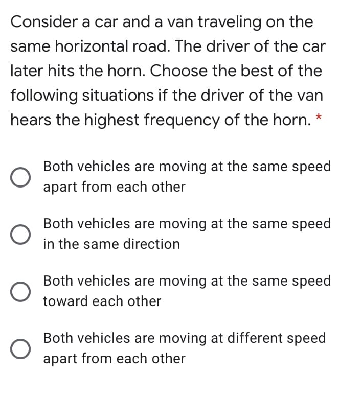 Consider a car and a van traveling on the
same horizontal road. The driver of the car
later hits the horn. Choose the best of the
following situations if the driver of the van
hears the highest frequency of the horn. *
Both vehicles are moving at the same speed
apart from each other
Both vehicles are moving at the same speed
in the same direction
Both vehicles are moving at the same speed
toward each other
Both vehicles are moving at different speed
apart from each other
