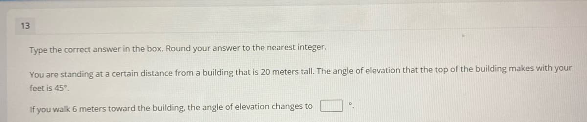 13
Type the correct answer in the box. Round your answer to the nearest integer.
You are standing at a certain distance from a building that is 20 meters tall. The angle of elevation that the top of the building makes with your
feet is 45°.
If you walk 6 meters toward the building, the angle of elevation changes to
