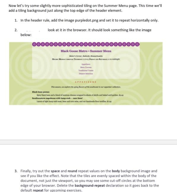 Now let's try some slightly more sophisticated tiling on the Summer Menu page. This time we'll
add a tiling background just along the top edge of the header element.
1. In the header rule, add the image purpledot.png and set it to repeat horizontally only.
2.
look at it in the browser. It should look something like the image
below:
Black Goose Bistro • Summer Menu
Noker's Corner, Seekank, Massachusets
Hocas: Monnar Ta Ta to . Pemav A Sermar
omidnighe
Appet
Main Cu
Traditional Tuanta
Desert elestion
APPETIZERS
Thin seon, ue plore the piey faors of the uthoet in our appetiaer collertion.
Hlack bean parses
Spiey black bean and a hlend of mesican cheeses wrpped in shets of phyle and haked unil goiden. a ss
Southwestern napolens with lump erab-n item
Layers of light lamp erab meat, bean and com sai, and our handmade four tortillas. 796
3. Finally, try out the space and round repeat values on the body background image and
see if you like the effect. Note that the tiles are evenly spaced within the body of the
document, not just the viewport, so you may see some cut-off circles at the bottom
edge of your browser. Delete the background-repeat declaration so it goes back to the
default repeat for upcoming exercises.
