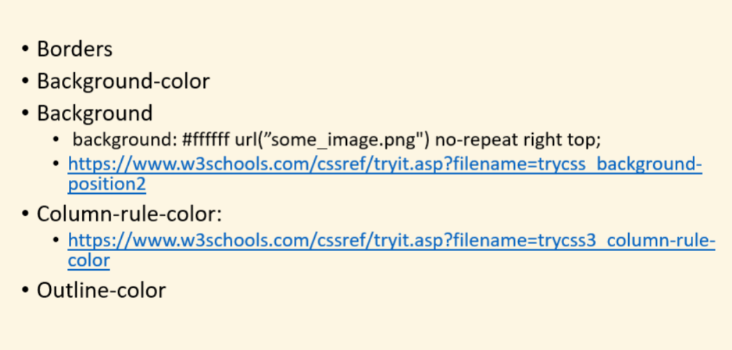 • Borders
Background-color
Background
• background: #fffff url("some_image.png") no-repeat right top;
• https://www.w3schools.com/cssref/tryit.asp?filename=trycss_background-
position2
• Column-rule-color:
• https://www.w3schools.com/cssref/tryit.asp?filename=trycss3 column-rule-
color
Outline-color
