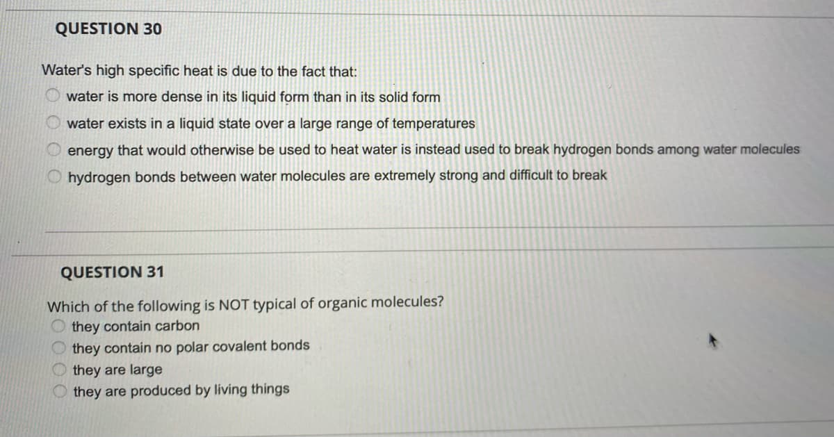 QUESTION 30
Water's high specific heat is due to the fact that:
water is more dense in its liquid form than in its solid form
water exists in a liquid state over a large range of temperatures
energy that would otherwise be used to heat water is instead used to break hydrogen bonds among water molecules
O hydrogen bonds between water molecules are extremely strong and difficult to break
QUESTION 31
Which of the following is NOT typical of organic molecules?
they contain carbon
they contain no polar covalent bonds
they are large
they are produced by living things
