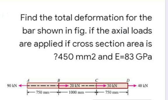 Find the total
deformation for the
bar shown in fig. if the axial loads
are applied if cross section area is
?450 mm2 and E=83 GPa
90 kN
20 kN
-30 kN
40 kN
-750 mm-
1000 mm-
-750 mm-