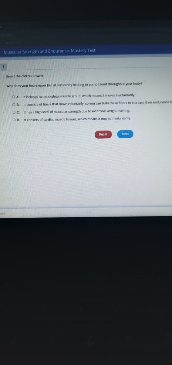 cum com
Muscular Strength and Endurance: Mastery Test
Select the correct answer
Why does your heart never tire of constantly beating to pump blood throughout your body?
It belongs to the skeletal muscle group, which means it moves involuntarily.
O B. It consists of fibers that move voluntarily, so you can train these fibers to increase their endurance le
OC It has a high level of muscular strength due to extensive weight training.
OD.
It consists of cardiac muscle tissues, which means it moves involuntarily
Reset
Next
wed.
