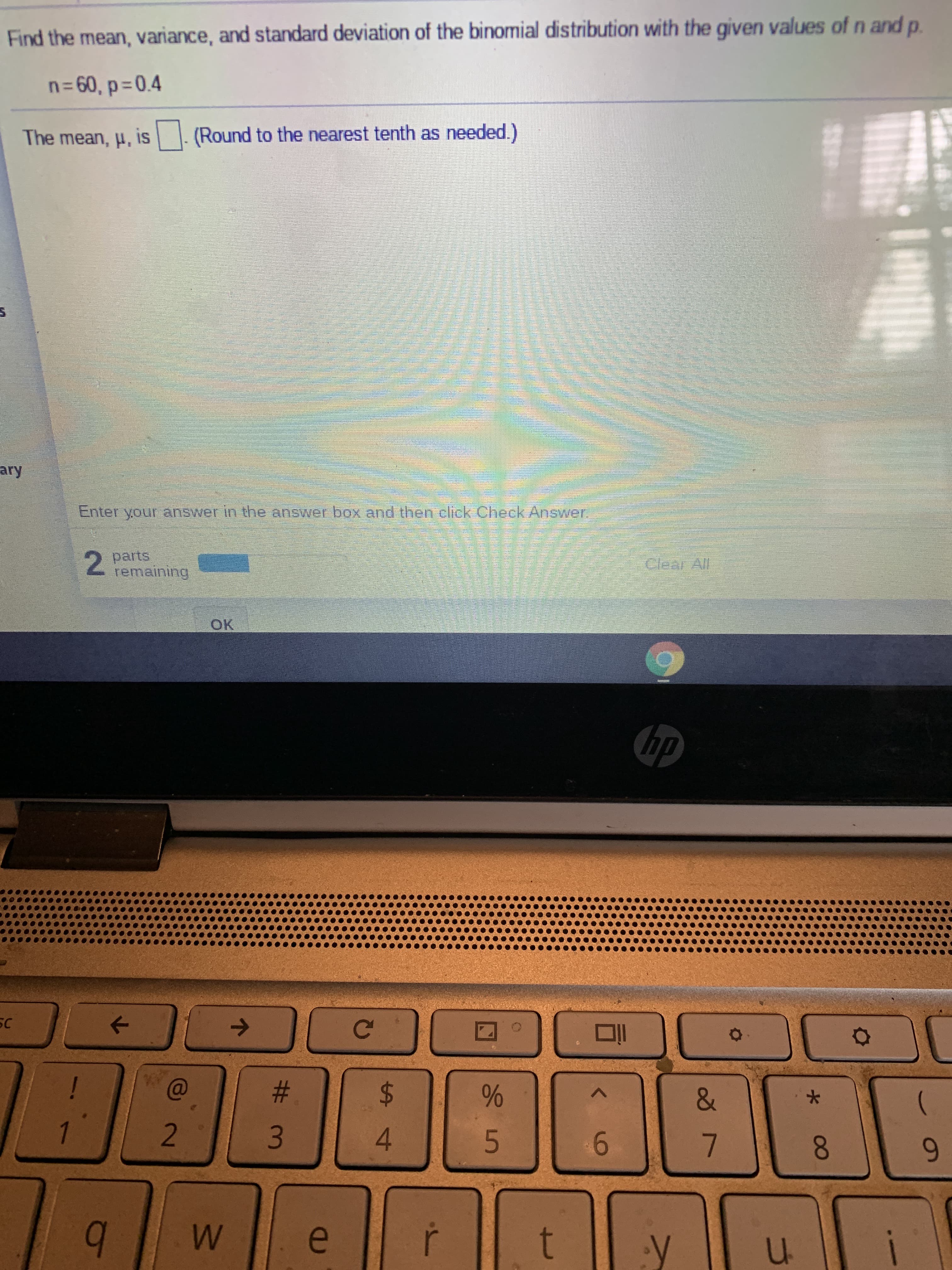 ---
### Understanding Binomial Distribution

#### Problem Statement:
Find the mean, variance, and standard deviation of the binomial distribution with the given values of \(n\) and \(p\).

#### Given Data:
- \(n = 60\)
- \(p = 0.4\)

#### Calculation:
The mean, \(\mu\), is \(\boxed{ }\). (Round to the nearest tenth as needed.)

#### User Input:
Enter your answer in the answer box and then click "Check Answer."

---
#### User Interface:
Below the instruction, there's a text box where users can enter their answer. 

---

### Key Concepts:

1. **Mean of Binomial Distribution:**
   - The mean of a binomial distribution can be calculated using the formula: 
     \[
     \mu = n \cdot p
     \]
   - For this problem:
     \[
     \mu = 60 \cdot 0.4
     \]

2. **Variance of Binomial Distribution:**
   - The variance can be calculated using the formula: 
     \[
     \sigma^2 = n \cdot p \cdot (1 - p)
     \]

3. **Standard Deviation of Binomial Distribution:**
   - The standard deviation is the square root of the variance: 
     \[
     \sigma = \sqrt{n \cdot p \cdot (1 - p)}
     \]

Remember to round your answer to the nearest tenth when needed.

---

Enter your answer in the space provided, and click "Check Answer" to verify your calculation. There is an indicator showing "2 parts remaining," which means you will need to find the variance and standard deviation next. 

Stay engaged and keep practicing to master these concepts!

---

### Example Calculation:
To help understand, let's solve the mean:
Given \(n = 60\) and \(p = 0.4\),

\(\mu = 60 \cdot 0.4 = 24\)

Enter your calculated mean in the answer box and check your answer!

---

Good luck!

