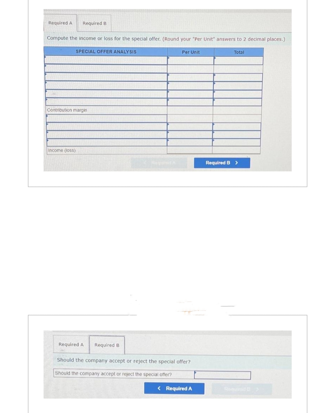 Required A Required B
Compute the income or loss for the special offer. (Round your "Per Unit" answers to 2 decimal places.)
SPECIAL OFFER ANALYSIS
Contribution margin
Income (loss)
Required A
Required B
Per Unit
Should the company accept or reject the special offer?
Should the company accept or reject the special offer?
< Required A
Required B
Total
>