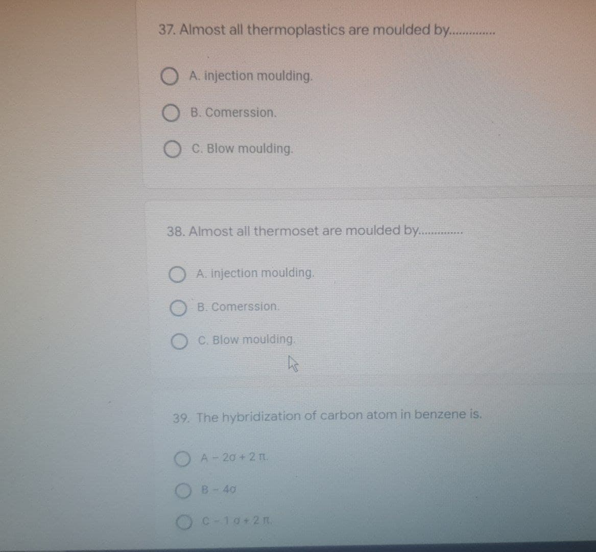 37. Almost all thermoplastics are moulded by................
OA. injection moulding.
OB. Comerssion.
OC. Blow moulding.
38. Almost all thermoset are moulded by......…………..
OA. injection moulding.
OB. Comerssion.
C. Blow moulding.
ht
39. The hybridization of carbon atom in benzene is.
A-20 +2 TL.
B-40
C=10+2 1.