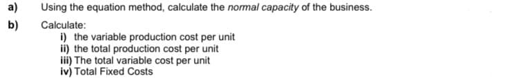 a)
Using the equation method, calculate the normal capacity of the business.
b)
Calculate:
i) the variable production cost per unit
ii) the total production cost per unit
iii) The total variable cost per unit
iv) Total Fixed Costs
