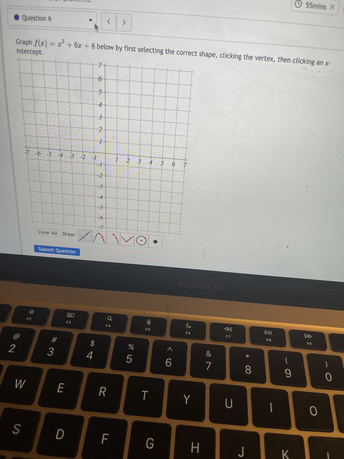 ◆ Question 6
2
W
S
intercept.
Graph f(x) = x² + 6x + 8 below by first selecting the correct shape, clicking the vertex, then clicking an x-
-7 -6 -5 -4 -3 -2 -1
--1
-2
-3
-4
-5
-6
30
F2
Clear All Draw:
Submit Question
3
E
D
20
F3
7
6
5
4
3
2
1
$
4
<
F4
R
F
SE
LL
5554
>
105
1
-7
ARMY
P
S
20
22
2
P
do 5
%
3
4
오
F5
T
G
A
6
<
6
MacBook Air
F6
Y
H
&
7
F7
U
*
8
J
DII
F8
1
(
9
55mins X
K
F9
0
0