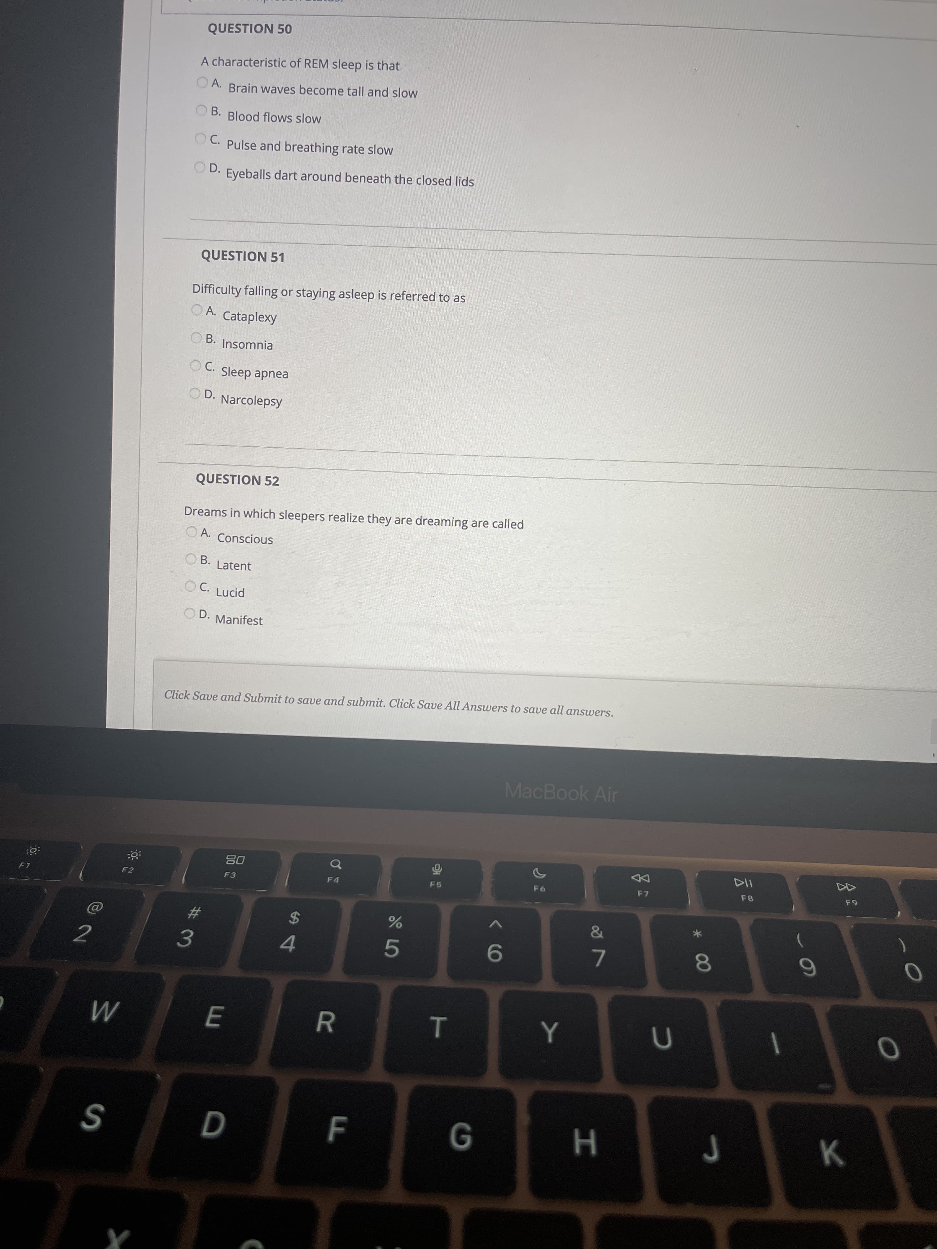 * 00
T
R
E
QUESTION 50
A characteristic of REM sleep is that
A.
Brain waves become tall and slow
OB. Blood flows slow
OC. Pulse and breathing rate slow
O D.
Eyeballs dart around beneath the closed lids
QUESTION 51
Difficulty falling or staying asleep is referred to as
O A.
Cataplexy
OB. Insomnia
O C. Sleep apnea
OD. Narcolepsy
QUESTION 52
Dreams in which sleepers realize they are dreaming are called
O A. Conscious
O B.
Latent
O C. Lucid
OD. Manifest
Click Save and Submit to save and submit. Click Save All Answers to save all answers.
MacBook Air
08
F3
of
F4
F7
F8
F5
F2
%24
3.
9.
M
H 9
