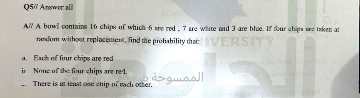 Q5// Answer all
A// A bowl contains 16 chips of which 6 are red, 7 are white and 3 are blue. If four chips are taken at
random without replacement, find the probability that: IVERSITY
a.
b
Each of four chips are red
None of the four chips are red.
الممسوحة في
There is at least one chip of each other.
189
houb lamon