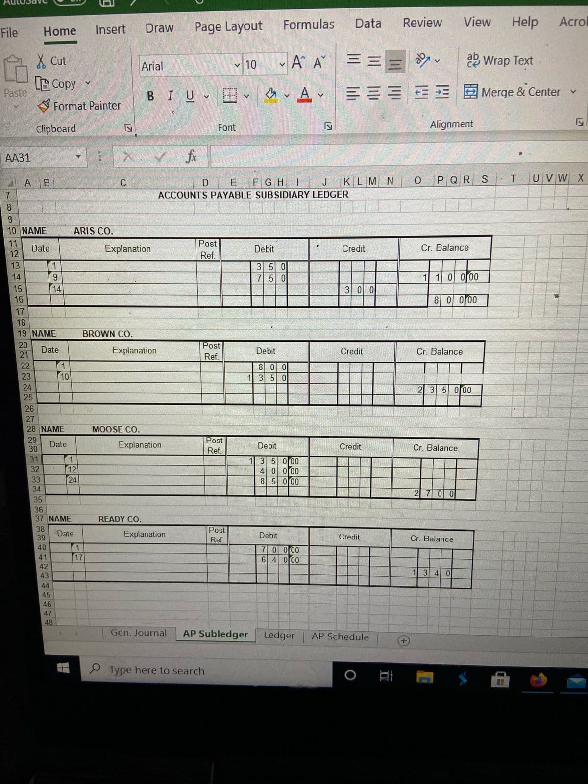 Insert
Draw
Page Layout
Formulas
Data
Review
View
Help
Acrol
File
Home
X Cut
A A === .
2 Wrap Text
Arial
v 10
旧Copy
Paste
、田、
EEEE E Merge & Center
BIU
Format Painter
Clipboard
Font
Alignment
АА31
fir
AA B
C.
D.
E.
FGHI
JKLMN
O
PQR S
T.
UVW X
ACCOUNTS PAYABLE SUBSIDIARY LEDGER
8.
6.
10 NAME
ARIS CO.
11
Date
12
Post
Ref.
Explanation
Debit
Credit
Cr. Balance
13
1.
3 5 0
7 5 0
14
9.
1 1 0000
15
14
3 0 0
16
8 0000
17
18
19 NAME
BROWN CO.
20
Post
Date
Explanation
Debit
Credit
Cr. Balance
21
Ref.
22
1
8 00
1 3 50
23
10
24
2 35 000
25
26
27
28 NAME
MOOSE CO.
道
29
Post
Date
Explanation
Debit
Credit
Cr. Balance
30
Ref.
31
1
12
24
1 3 5 000
4 0 000
8 5 000
32
33
34
2 7 0 0
35
36
37 NAME
READY CO.
38
Post
39
Date
Explanation
Debit
Credit
Cr. Balance
Ref.
1.
17
40
7 0 000
6 4 000
41
42
43
1 3 4 0
44
45
46
47
48
Gen. Journal
AP Subledger
Ledger
AP Schedule
P Type here to search
12
