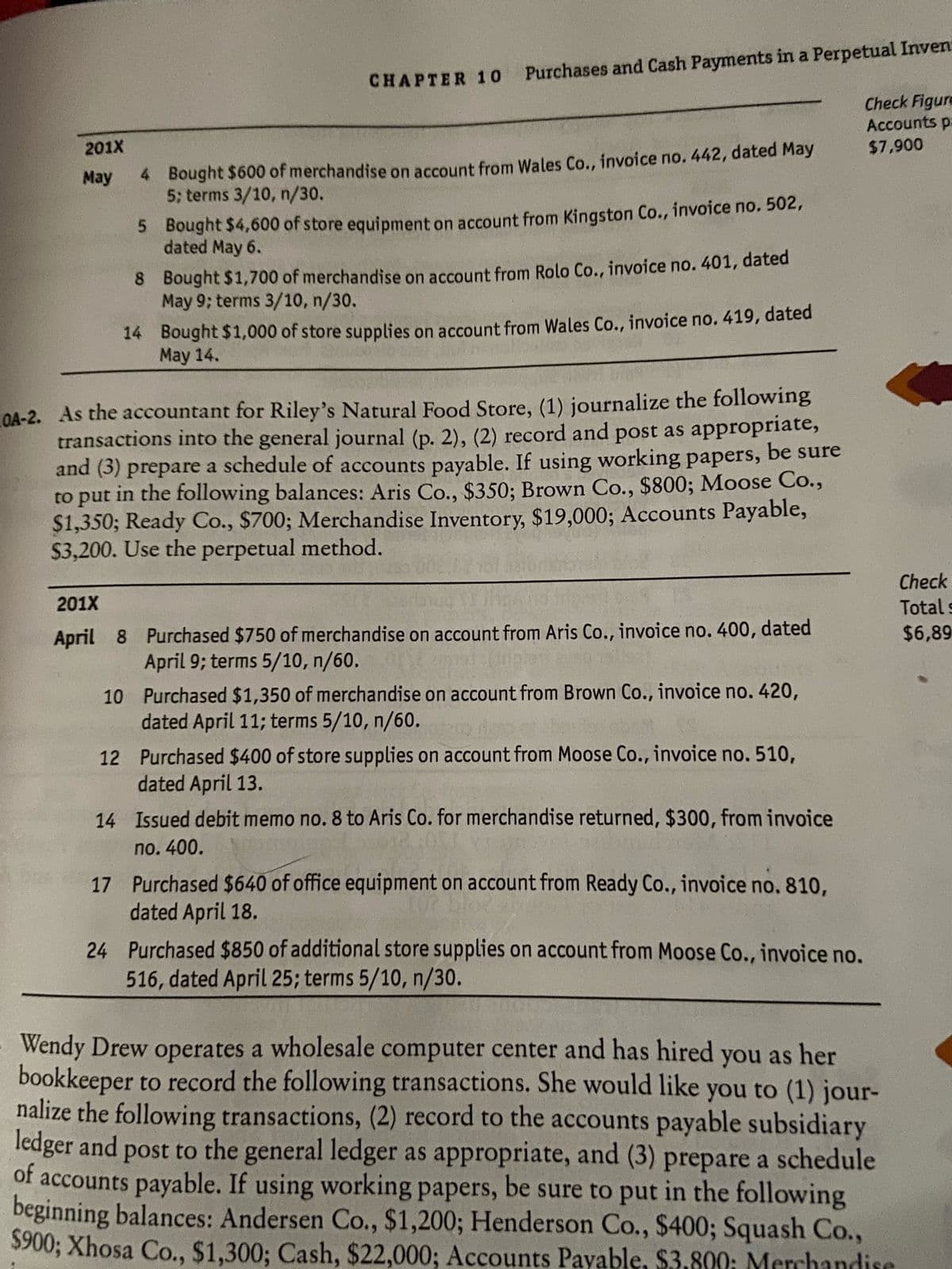 CHAPTER 1o Purchases and Cash Payments in a Perpetual Inven
Check Figure
Accounts pa
201X
$7,900
4 Bought $600 of merchandise on account from Wales Co., invoice no. 442, dated May
5; terms 3/10, n/30.
May
5 Bought $4,600 of store equipment on account from Kingston Co., invoice no. 502,
dated May 6.
8 Bought $1,700 of merchandise on account from Rolo Co., invoice no. 401, dated
May 9; terms 3/10, n/30.
14 Bought $1,000 of store supplies on account from Wales Co., invoice no. 419, dated
May 14.
COA-2. As the accountant for Riley's Natural Food Store, (1) journalize the following
transactions into the general journal (p. 2), (2) record and post as appropriate,
and (3) prepare a schedule of accounts payable. If using working papers,
to put in the following balances: Aris Co., $350; Brown Co., $800; Moose Co.,
$1,350; Ready Co., $700; Merchandise Inventory, $19,000; Accounts Payable,
$3,200. Use the perpetual method.
be sure
Check
201X
Total s
April 8 Purchased $750 of merchandise on account from Aris Co., invoice no. 400, dated
$6,89
April 9; terms 5/10, n/60.
10 Purchased $1,350 of merchandise on account from Brown Co., invoice no. 420,
dated April 11; terms 5/10, n/60.
12 Purchased $400 of store supplies on account from Moose Co., invoice no. 510,
dated April 13.
14 Issued debit memo no. 8 to Aris Co. for merchandise returned, $300, from invoice
no. 400.
17 Purchased $640 of office equipment on account from Ready Co., invoice no. 810,
dated April 18.
24 Purchased $850 of additional store supplies on account from Moose Co., invoice no.
516, dated April 25; terms 5/10, n/30.
Wendy Drew operates a wholesale computer center and has hired you as her
bookkeeper to record the following transactions. She would like you to (1) jour-
nalize the following transactions, (2) record to the accounts payable subsidiary
ledger and post to the general ledger as appropriate, and (3) prepare a schedule
of
accounts payable. If using working papers, be sure to put in the following
beginning balances: Andersen Co., $1,200; Henderson Co., $400; Squash Co.,
$900; Xhosa Co., $1,300; Cash, $22,000; Accounts Payable, $3,800; Merchandise
