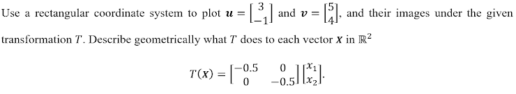 Use a rectangular coordinate system to plot u =
and v = , and their images under the given
transformation T. Describe geometrically what T does to each vector x in R?
-0.5
T(X) =
-0.5
