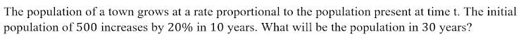 The population of a town grows at a rate proportional to the population present at time t. The initial
population of 500 increases by 20% in 10 years. What will be the population in 30 years?
