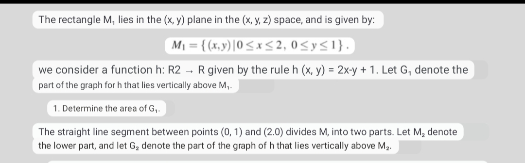 The rectangle M, lies in the (x, y) plane in the (x, y, z) space, and is given by:
M1 = { (x,y) |0<x <2, 0<y<1}.
%3D
we consider a function h: R2 → R given by the rule h (x, y) = 2x-y + 1. Let G, denote the
part of the graph for h that lies vertically above M,.
1. Determine the area of G,.
The straight line segment between points (0, 1) and (2.0) divides M, into two parts. Let M, denote
the lower part, and let G2 denote the part of the graph of h that lies vertically above M2.
