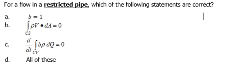 For a flow in a restricted pipe, which of the following statements are correct?
b = 1
|
а.
Sov • dA = 0
Cs
d
b.
bp dọ = 0
C.
dt
Cv
d.
All of these
