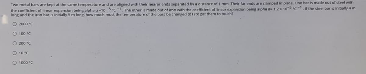 Two metal bars are kept at the same temperature and are aligned with their nearer ends separated by a distance of 1 mm. Their far ends are clamped in place. One bar is made out of steel with
the coefficient of linear expansion being alpha a-105 c-1. The other is made out of iron with the coefficient of linear expansion being alpha a-1.2x 105 "C -1if the steel bar is initially 4m
long and the iron bar is initially 5 m long how much must the termperature of the bars be changed (AT) to get them to touch?
O 2000 °C
O 100 °C
O 200 "C
O 10 °C
O 1000 °C
