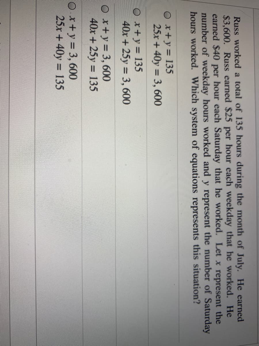 Russ worked a total of 135 hours during the month of July. He earned
$3,600. Russ earned $25 per hour each weekday that he worked. He
earned $40 per hour each Saturday that he worked. Let x represent the
number of weekday hours worked and y represent the number of Saturday
hours worked. Which system of equations represents this situation?
Ox+y= 135
25x + 40y = 3, 600
%3D
x+y= 135
40x + 25y = 3, 600
O x+y = 3, 600
40x+ 25y = 135
%3D
EO x+y 3, 600
25x + 40y 135
%3D
