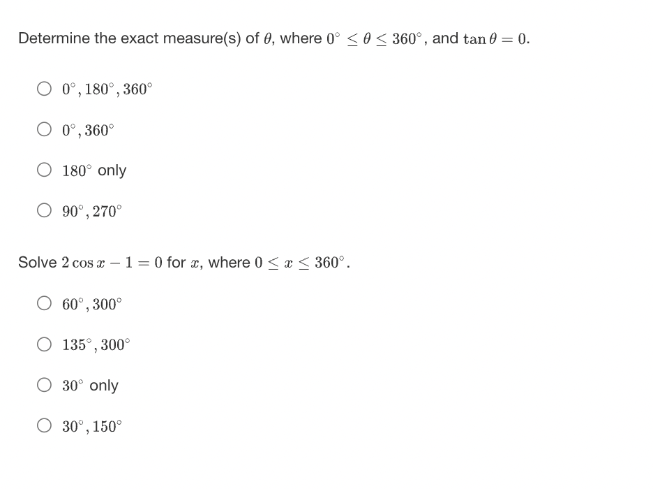 Determine the exact measure(s) of 0, where 0° ≤ 0 ≤ 360°, and tan 0 = 0.
O 0°, 180°, 360°
O 0°, 360°
O 180° only
O 90°, 270°
Solve 2 cos x - 1 = 0 for x, where 0 ≤ x ≤ 360°.
O 60°, 300°
O 135°, 300°
O 30° only
O 30°, 150°