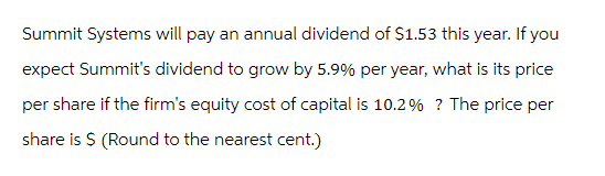 Summit Systems will pay an annual dividend of $1.53 this year. If you
expect Summit's dividend to grow by 5.9% per year, what is its price
per share if the firm's equity cost of capital is 10.2% ? The price per
share is $ (Round to the nearest cent.)