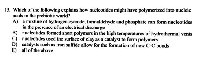 15. Which of the following explains how nucleotides might have polymerized into nucleic
acids in the prebiotic world?
A) a mixture of hydrogen cyanide, formaldehyde and phosphate can form nucleotides
in the presence of an electrical discharge
B) nucleotides formed short polymers in the high temperatures of hydrothermal vents
C) nucleotides used the surface of clay as a catalyst to form polymers
D) catalysts such as iron sulfide allow for the formation of new C-C bonds
E) all of the above
