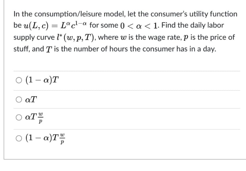 In the consumption/leisure model, let the consumer's utility function
be u(L, c) = Lª c¹-a for some 0 < a < 1. Find the daily labor
supply curve l* (w, p, T), where w is the wage rate, p is the price of
stuff, and T is the number of hours the consumer has in a day.
○ (1-a)T
Ο αΤ
○ aT™
○ (1-a)Tw