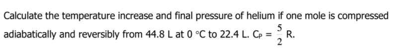 Calculate the temperature increase and final pressure of helium if one mole is compressed
5
adiabatically and reversibly from 44.8 L at 0 °C to 22.4 L. Cp =
R.
2
