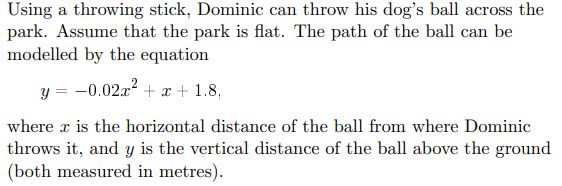 Using a throwing stick, Dominic can throw his dog's ball across the
park. Assume that the park is flat. The path of the ball can be
modelled by the equation
y = -0.02x² + x + 1.8,
where is the horizontal distance of the ball from where Dominic
throws it, and y is the vertical distance of the ball above the ground
(both measured in metres).