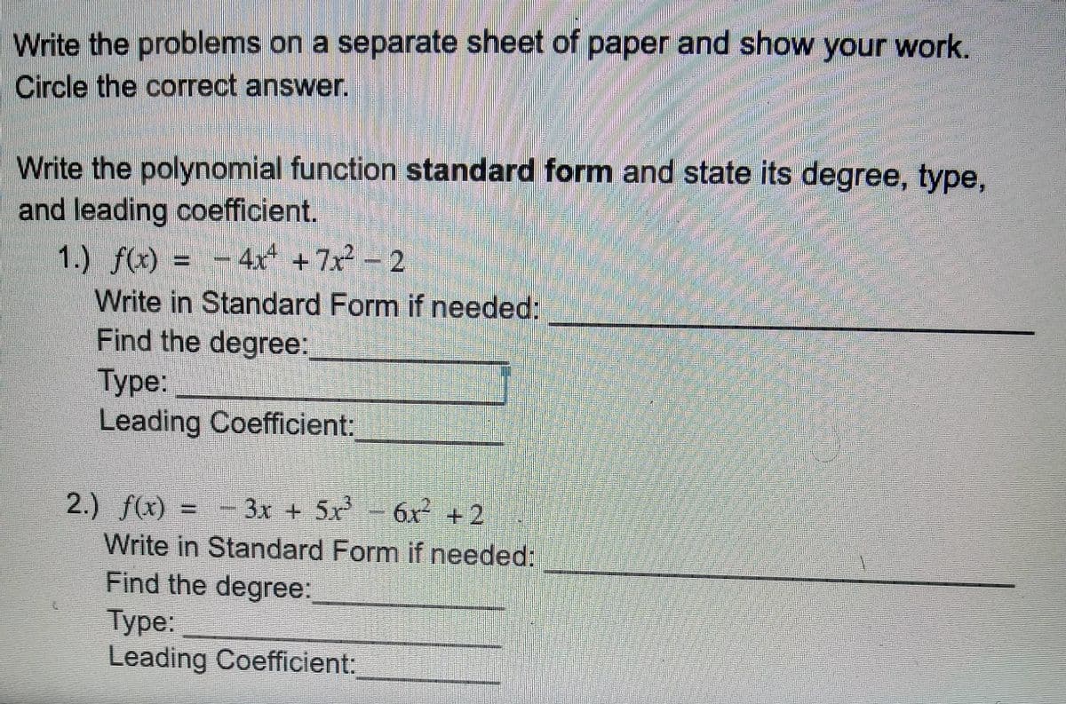 Write the problems on a separate sheet of paper and show your work.
Circle the correct answer.
Write the polynomial function standard form and state its degree, type,
and leading coefficient.
1.) f(x) = -
Write in Standard Form if needed:
Find the degree:
Туре:
Leading Coefficient:
4x +7x 2
2.) f(x) = - 3x + 5x
Write in Standard Form if needed:
Find the degree:
Туре:
Leading Coefficient:
