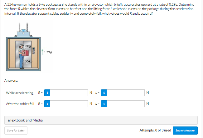 A 55-kg woman holds a 8-kg package as she stands within an elevator which briefly accelerates upward at a rate of 0.29g. Determine
the force Rwhich the elevator floor exerts on her feet and the lifting force L which she exerts on the package during the acceleration
interval. If the elevator support cables suddenly and completely fail, what values would R and L acquire?
8kg
0.29g
55kg
Answers:
While accelerating. R=
N L=
N
After the cables fail, R=
N L=
N
eTextbook and Media
Save for Later
Attempts: 0 of 3 used
Submit Answer
