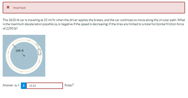 * Incorrect
The 3620-lb car is traveling at 25 mi/hr when the driver applies the brakes, and the car continues to move along the circular path. What
is the maximum deceleration possible (a, is negative if the speed is decreasing) if the tires are limited to a total horizontal friction force
of 2290 Ib?
105 ft
Answer: a =
15.82
ft/sec?
