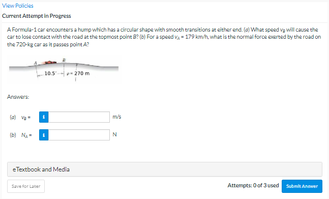 View Policies
Current Attempt in Progress
A Formula-1 car encounters a hump which has a circular shape with smooth transitions at either end. (a) What speed vg will cause the
car to lose contact with the road at the topmost point B? (b) For a speed va = 179 km/h, what is the normal force exerted by the road on
the 720-kg car as it passes point A?
10.5
p= 270 m
Answers:
(a) Ve=
m/s
(b) NA =
N
eTextbook and Media
Save for Later
Attempts: 0 of 3 used
Submit Answer
