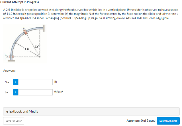 Current Attempt in Progress
A 2.5-lb slider is propelled upward at A along the fixed curved bar which lies in a vertical plane. If the slider is observed to have a speed
of 11.2 ft/sec as it passes position B, determine (a) the magnitude N of the force exerted by the fixed rod on the slider and (b) the rate i
at which the speed of the slider is changing (positive if speeding up, negative if slowing down). Assume that friction is negligible.
2.8'
Answers:
N=
Ib
ft/sec?
eTextbook and Media
Save for Later
Attempts: 0 of 3 used
Submit Answer
